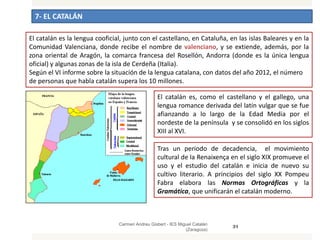 7- EL CATALÁN
Carmen Andreu Gisbert - IES Miguel Catalán
(Zaragoza)
31
El catalán es la lengua cooficial, junto con el castellano, en Cataluña, en las islas Baleares y en la
Comunidad Valenciana, donde recibe el nombre de valenciano, y se extiende, además, por la
zona oriental de Aragón, la comarca francesa del Rosellón, Andorra (donde es la única lengua
oficial) y algunas zonas de la isla de Cerdeña (Italia).
Según el VI informe sobre la situación de la lengua catalana, con datos del año 2012, el número
de personas que habla catalán supera los 10 millones.
El catalán es, como el castellano y el gallego, una
lengua romance derivada del latín vulgar que se fue
afianzando a lo largo de la Edad Media por el
nordeste de la península y se consolidó en los siglos
XIII al XVI.
Tras un periodo de decadencia, el movimiento
cultural de la Renaixença en el siglo XIX promueve el
uso y el estudio del catalán e inicia de nuevo su
cultivo literario. A principios del siglo XX Pompeu
Fabra elabora las Normas Ortográficas y la
Gramática, que unificarán el catalán moderno.
 