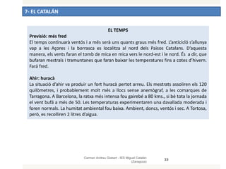 7- EL CATALÁN
Carmen Andreu Gisbert - IES Miguel Catalán
(Zaragoza)
33
EL TEMPS
Previsió: més fred
El temps continuarà ventós i a més serà uns quants graus més fred. L’anticicló s’allunya
vap a les Açores i la borrasca es localitza al nord dels Països Catalans. D’aquesta
manera, els vents faran el tomb de mica en mica vers le nord-est i le nord. És a dir, que
bufaran mestrals i tramuntanes que faran baixar les temperatures fins a cotes d’hivern.
Fará fred.
Ahir: huracà
La situació d’ahir va produir un fort huracà pertot arreu. Els mestrats assoliren els 120
quilòmetres, i probablement molt més a llocs sense anemògraf, a les comarques de
Tarragona. A Barcelona, la ratxa més intensa fou gairebé a 80 kms., si bé tota la jornada
el vent bufá a més de 50. Les temperaturas experimentaren una davallada moderada i
foren normals. La humitat ambiental fou baixa. Ambient, doncs, ventós i sec. A Tortosa,
però, es recolliren 2 litres d’aigua.
 