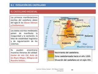 8.1 EVOLUCIÓN DEL CASTELLANO
Carmen Andreu Gisbert - IES Miguel Catalán
(Zaragoza)
35
EL CASTELLANO MEDIEVAL
Las primeras manifestaciones
escritas del castellano datan
del siglo X: las Glosas Silenses
y Emilianenses.
Los textos escritos medievales
ponen de manifiesto la
inseguridad y la vacilación, la
falta de estabilidad lingüística
y de regularización de los
sistemas.
Ya pueden encontrarse
muestras literarias de calidad:
Cantar de mio Cid, Auto de
los Reyes Magos, Milagros de
Nuestra Señora…
 