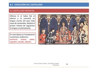 8.1 EVOLUCIÓN DEL CASTELLANO
Carmen Andreu Gisbert - IES Miguel Catalán
(Zaragoza)
36
EL CASTELLANO MEDIEVAL
Alfonso X, el Sabio fijó el
idioma y lo convirtió en
lengua escrita útil para toda
clase de contenidos. Realizó el
primer intento de regularizar
la lengua y sistematizarla.
En esta época se incorporaron
numerosos arabismos:
aceituna, azúcar, aldea,
algodón, alcalde, albañil…
 