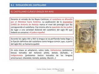 8.1 EVOLUCIÓN DEL CASTELLANO
Carmen Andreu Gisbert - IES Miguel Catalán
(Zaragoza)
37
EL CASTELLANO CLÁSICO (SIGLOS XVI-XVII)
Durante el reinado de los Reyes Católicos, el castellano se difundió
por el Atlántico hacia América. La publicación de la Gramática
(1492) de Antonio de Nebrija marca el nivel del prestigio que iba
consiguiendo el castellano. Ese mismo año la expulsión de los judíos
da lugar a una variedad dialectal del castellano del siglo XV que
todavía se conserva: el judeo-español.
Durante los siglos XVI y XVII la lengua se va perfilando hasta llegar a
la fijación definitiva del castellano como lengua común, que, a partir
del siglo XVI, se llamará español.
En esta etapa se adoptaron, sobre todo, italianismos (préstamos
léxicos tomados del italiano): piloto, balcón, fachada… e
indigenismos (préstamos léxicos tomados de las lenguas
americanas): chocolate, tomate, patata, tiburón…)
 