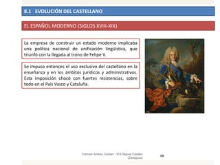 8.1 EVOLUCIÓN DEL CASTELLANO
Carmen Andreu Gisbert - IES Miguel Catalán
(Zaragoza)
38
EL ESPAÑOL MODERNO (SIGLOS XVIII-XIX)
La empresa de construir un estado moderno implicaba
una política nacional de unificación lingüística, que
triunfó con la llegada al trono de Felipe V.
Se impuso entonces el uso exclusivo del castellano en la
enseñanza y en los ámbitos jurídicos y administrativos.
Esta imposición chocó con fuertes resistencias, sobre
todo en el País Vasco y Cataluña.
 