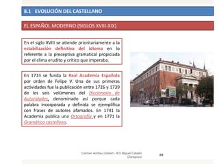 8.1 EVOLUCIÓN DEL CASTELLANO
Carmen Andreu Gisbert - IES Miguel Catalán
(Zaragoza)
39
EL ESPAÑOL MODERNO (SIGLOS XVIII-XIX)
En el siglo XVIII se atiende prioritariamente a la
estabilización definitiva del idioma en lo
referente a la preceptiva gramatical propiciada
por el clima erudito y crítico que imperaba.
En 1713 se funda la Real Academia Española
por orden de Felipe V. Una de sus primeras
actividades fue la publicación entre 1726 y 1739
de los seis volúmenes del Diccionario de
Autoridades, denominado así porque cada
palabra incorporada y definida se ejemplifica
con frases de autores afamados. En 1741 la
Academia publica una Ortografía y en 1771 la
Gramática castellana.
 