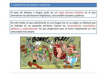 1. CONCEPTOS DE LENGUA Y DIALECTO
El paso de dialecto a lengua suele ser un largo proceso histórico en el que
intervienen no solo factores lingüísticos, sino también sociales y políticos.
De este modo, lo que actualmente es una lengua fue en su origen un dialecto que
se hablaba en un pequeño territorio. Fueron las circunstancias económicas,
políticas y socioculturales las que propiciaron que se fuera implantando en una
comunidad más amplia.
 