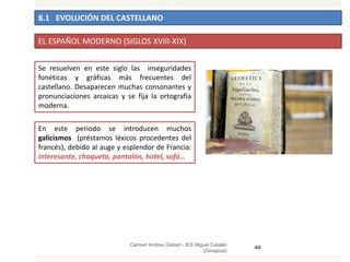 8.1 EVOLUCIÓN DEL CASTELLANO
Carmen Andreu Gisbert - IES Miguel Catalán
(Zaragoza)
40
EL ESPAÑOL MODERNO (SIGLOS XVIII-XIX)
Se resuelven en este siglo las inseguridades
fonéticas y gráficas más frecuentes del
castellano. Desaparecen muchas consonantes y
pronunciaciones arcaicas y se fija la ortografía
moderna.
En este periodo se introducen muchos
galicismos (préstamos léxicos procedentes del
francés), debido al auge y esplendor de Francia:
interesante, chaqueta, pantalón, hotel, sofá…
 