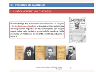 8.1 EVOLUCIÓN DEL CASTELLANO
Carmen Andreu Gisbert - IES Miguel Catalán
(Zaragoza)
41
EL ESPAÑOL MODERNO (SIGLOS XVIII-XIX)
Durante el siglo XIX, el Romanticismo reivindicó las lenguas
y las tradiciones nacionales y se impulsaron los movimientos
de recuperación lingüística en las comunidades con lengua
propia, sobre todo en Galicia y en Cataluña, donde se había
producido un importante crecimiento económico, industrial y
cultural.
 