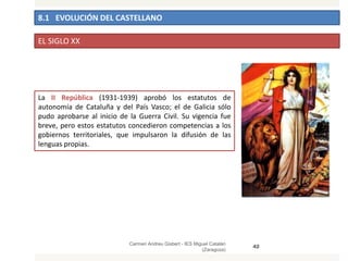 8.1 EVOLUCIÓN DEL CASTELLANO
Carmen Andreu Gisbert - IES Miguel Catalán
(Zaragoza)
42
EL SIGLO XX
La II República (1931-1939) aprobó los estatutos de
autonomía de Cataluña y del País Vasco; el de Galicia sólo
pudo aprobarse al inicio de la Guerra Civil. Su vigencia fue
breve, pero estos estatutos concedieron competencias a los
gobiernos territoriales, que impulsaron la difusión de las
lenguas propias.
 