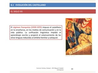 8.1 EVOLUCIÓN DEL CASTELLANO
Carmen Andreu Gisbert - IES Miguel Catalán
(Zaragoza)
43
EL SIGLO XX
El régimen franquista (1939-1975) impuso el castellano
en la enseñanza, en los medios de comunicación y en la
vida pública. La unificación lingüística impidió el
aprendizaje escrito y propició el estancamiento de las
otras lenguas reducidas al ámbito familiar y coloquial.
 