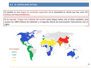 8.2 EL CASTELLANO ACTUAL
45
El español es una lengua en constante expansión; en la actualidad se calcula que hay unos 495
millones de hispanohablantes.
Es la segunda lengua más hablada del mundo como lengua nativa, tras el chino mandarín, que
cuenta con 1000 millones de hablantes y el segundo idioma de comunicación internacional, tras el
inglés.
 
