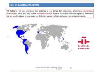 8.2 EL CASTELLANO ACTUAL
Carmen Andreu Gisbert - IES Miguel Catalán
(Zaragoza)
49
Al hablarse en un territorio tan extenso y en zonas tan distantes, presentan numerosas
variedades, pero, a su vez, ofrece indudable unidad. Esta se mantiene y fortalece gracias a la labor
de las academias de la lengua de los distintos países y a los medios de comunicación social.
 