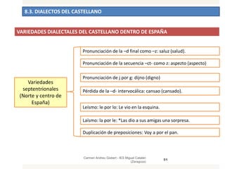 8.3. DIALECTOS DEL CASTELLANO
Carmen Andreu Gisbert - IES Miguel Catalán
(Zaragoza)
51
Variedades
septentrionales
(Norte y centro de
España)
Pronunciación de la –d final como –z: saluz (salud).
Pronunciación de la secuencia –ct- como z: aspezto (aspecto)
Pronunciación de j por g: dijno (digno)
Pérdida de la –d- intervocálica: cansao (cansado).
Leísmo: le por lo: Le vio en la esquina.
Laísmo: la por le: *Las dio a sus amigas una sorpresa.
Duplicación de preposiciones: Voy a por el pan.
VARIEDADES DIALECTALES DEL CASTELLANO DENTRO DE ESPAÑA
 