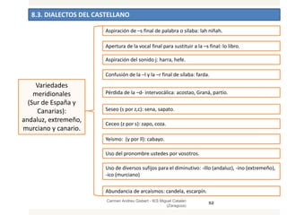 8.3. DIALECTOS DEL CASTELLANO
Carmen Andreu Gisbert - IES Miguel Catalán
(Zaragoza)
52
Variedades
meridionales
(Sur de España y
Canarias):
andaluz, extremeño,
murciano y canario.
Aspiración de –s final de palabra o sílaba: lah niñah.
Apertura de la vocal final para sustituir a la –s final: lo libro.
Aspiración del sonido j: harra, hefe.
Confusión de la –l y la –r final de sílaba: farda.
Pérdida de la –d- intervocálica: acostao, Graná, partío.
Seseo (s por z,c): sena, sapato.
Ceceo (z por s): zapo, coza.
Yeísmo: (y por ll): cabayo.
Uso del pronombre ustedes por vosotros.
Uso de diversos sufijos para el diminutivo: -illo (andaluz), -ino (extremeño),
-ico (murciano)
Abundancia de arcaísmos: candela, escarpín.
 