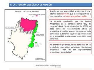 9. LA SITUACIÓN LINGÜÍSTICA DE ARAGÓN
Carmen Andreu Gisbert - IES Miguel Catalán
(Zaragoza)
Aragón es una comunidad autónoma donde,
además del castellano, que es la lengua oficial y
más extendida, se habla aragonés y catalán.
La reciente aprobación por las Cortes
Aragonesas de la conocida como "Ley de
Lenguas" (BOA, 30 de diciembre de 2009) ha
dado carta de reconocimiento oficial al
aragonés y al catalán, lenguas minoritarias en la
comunidad autónoma, cuyo uso se circunscribe
en la actualidad a unas áreas geográficas muy
concretas.
No exenta de polémica, la Ley considera en su
preámbulo que estas variedades lingüísticas
aragonesas "han de ser especialmente
protegidas y fomentadas”.
 