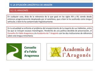 9. LA SITUACIÓN LINGÜÍSTICA DE ARAGÓN
En cualquier caso, dista de la relevancia de la que gozó en los siglos XIII y XV, siendo desde
entonces progresivamente desplazado por el castellano, que o bien lo ha sustituido como lengua
vehicular, o bien lo ha contaminado lingüísticamente.
9.2. EL ARAGONÉS
En la actualidad se enfrenta al problema del envejecimiento de la mayoría de sus hablantes, entre
los que se incluyen escasos monolingües. Pendiente de una política decidida de preservación, el
Consello d’a Fabla Aragonesa y la Academia de l’ Aragonés son las dos instituciones de referencia
sobre esta lengua minoritaria.
 