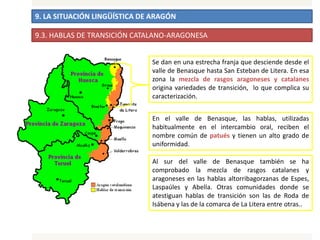 9. LA SITUACIÓN LINGÜÍSTICA DE ARAGÓN
9.3. HABLAS DE TRANSICIÓN CATALANO-ARAGONESA
Se dan en una estrecha franja que desciende desde el
valle de Benasque hasta San Esteban de Litera. En esa
zona la mezcla de rasgos aragoneses y catalanes
origina variedades de transición, lo que complica su
caracterización.
En el valle de Benasque, las hablas, utilizadas
habitualmente en el intercambio oral, reciben el
nombre común de patués y tienen un alto grado de
uniformidad.
Al sur del valle de Benasque también se ha
comprobado la mezcla de rasgos catalanes y
aragoneses en las hablas altorribagorzanas de Espes,
Laspaúles y Abella. Otras comunidades donde se
atestiguan hablas de transición son las de Roda de
Isábena y las de la comarca de La Litera entre otras..
 