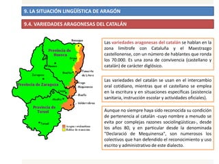 9. LA SITUACIÓN LINGÜÍSTICA DE ARAGÓN
9.4. VARIEDADES ARAGONESAS DEL CATALÁN
Las variedades aragonesas del catalán se hablan en la
zona limítrofe con Cataluña y el Maestrazgo
castellonense, con un número de hablantes que ronda
los 70.000. Es una zona de convivencia (castellano y
catalán) de carácter diglósico.
Las variedades del catalán se usan en el intercambio
oral cotidiano, mientras que el castellano se emplea
en la escritura y en situaciones específicas (asistencia
sanitaria, instrucción escolar y actividades oficiales).
Aunque no siempre haya sido reconocida su condición
de pertenencia al catalán -cuyo nombre a menudo se
evita por complejas razones sociolingüísticas-, desde
los años 80, y en particular desde la denominada
"Declaració de Mequinensa", son numerosos los
colectivos que han defendido el reconocimiento y uso
escrito y administrativo de este dialecto.
 