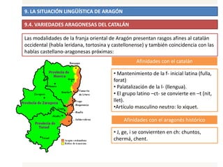 9. LA SITUACIÓN LINGÜÍSTICA DE ARAGÓN
9.4. VARIEDADES ARAGONESAS DEL CATALÁN
Afinidades con el catalán
• Mantenimiento de la f- inicial latina (fulla,
forat)
• Palatalización de la l- (llengua).
• El grupo latino –ct- se convierte en –t (nit,
llet).
•Artículo masculino neutro: lo xiquet.
Afinidades con el aragonés histórico
• J, ge, i se conviernten en ch: chuntos,
chermá, chent.
Las modalidades de la franja oriental de Aragón presentan rasgos afines al catalán
occidental (habla leridana, tortosina y castellonense) y también coincidencia con las
hablas castellano-aragonesas próximas:
 