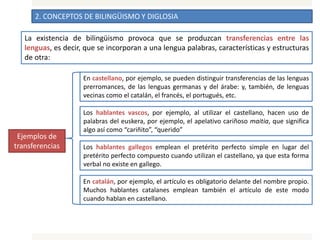 2. CONCEPTOS DE BILINGÜISMO Y DIGLOSIA
La existencia de bilingüismo provoca que se produzcan transferencias entre las
lenguas, es decir, que se incorporan a una lengua palabras, características y estructuras
de otra:
En castellano, por ejemplo, se pueden distinguir transferencias de las lenguas
prerromances, de las lenguas germanas y del árabe: y, también, de lenguas
vecinas como el catalán, el francés, el portugués, etc.
Los hablantes vascos, por ejemplo, al utilizar el castellano, hacen uso de
palabras del euskera, por ejemplo, el apelativo cariñoso maitia, que significa
algo así como “cariñito”, “querido”
Los hablantes gallegos emplean el pretérito perfecto simple en lugar del
pretérito perfecto compuesto cuando utilizan el castellano, ya que esta forma
verbal no existe en gallego.
En catalán, por ejemplo, el artículo es obligatorio delante del nombre propio.
Muchos hablantes catalanes emplean también el artículo de este modo
cuando hablan en castellano.
Ejemplos de
transferencias
 
