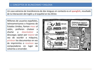 2. CONCEPTOS DE BILINGÜISMO Y DIGLOSIA
Un caso extremo de transferencia de dos lenguas en contacto es el spanglish, resultado
de la interacción del inglés y el español en los EEUU.
Millones de usuarios españoles,
latinoamericanos e hispanos de
Estados Unidos, llaman maus al
ratón, prefieren chatear a
charlar y downlodear a
descargar, optan por taipear en
vez de escribir a máquina,
printean los documentos en vez
de imprimirlos o resetean sus
computadoras en lugar de
volverlas a encender.
 