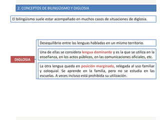 2. CONCEPTOS DE BILINGÜISMO Y DIGLOSIA
El bilingüismo suele estar acompañado en muchos casos de situaciones de diglosia.
Desequilibrio entre las lenguas habladas en un mismo territorio.
Una de ellas se considera lengua dominante y es la que se utiliza en la
enseñanza, en los actos públicos, en las comunicaciones oficiales, etc.
La otra lengua queda en posición marginada, relegada al uso familiar
y coloquial. Se aprende en la familia, pero no se estudia en las
escuelas. A veces incluso está prohibida su utilización.
 
