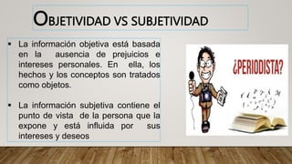  La información objetiva está basada
en la ausencia de prejuicios e
intereses personales. En ella, los
hechos y los conceptos son tratados
como objetos.
 La información subjetiva contiene el
punto de vista de la persona que la
expone y está influida por sus
intereses y deseos
OBJETIVIDAD VS SUBJETIVIDAD
 