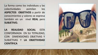 La forma como los individuos y las
colectividades asimilan los
ASPECTOS OBJETIVOS a partir de
conocimientos y valores se expresa
también en un nivel REAL pero
SUBJETIVO.
LA REALIDAD SOCIAL ESTA
CONFORMADA EN SU TOTALIDAD,
CON DIMENSIONES OBJETIVAS Y
SUBJETIVAS Y LA OBJETIVIDAD
CIENTÍFICA
 