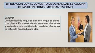 EN RELACIÓN CON EL CONCEPTO DE LA REALIDAD, SE ASOCIAN
OTRAS DEFINICIONES IMPORTANTES COMO:
VERDAD:
Conformidad de lo que se dice con lo que se siente
o se piensa. Es la coincidencia entre una afirmación
y los hechos, o la realidad a la que dicha afirmación
se refiere la fidelidad a una idea
 