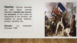 Hecho: Término derivado
del latín factus, permite
describir a aquello que ocurre,
las acciones, en las cuales ha
intervenido el ser humano. Se
clasifica en social, histórico,
jurídico, científico, etc.
Ejemplo: La revolución
francesa. 1789
 
