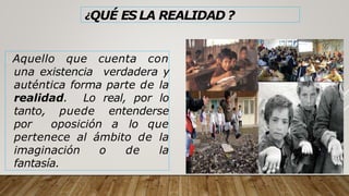¿QUÉ ES LA REALIDAD ?
Aquello que cuenta con
una existencia verdadera y
auténtica forma parte de la
realidad. Lo real, por lo
tanto, puede entenderse
por oposición a lo que
pertenece al ámbito de la
imaginación o de la
fantasía.
 