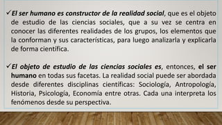 El ser humano es constructor de la realidad social, que es el objeto
de estudio de las ciencias sociales, que a su vez se centra en
conocer las diferentes realidades de los grupos, los elementos que
la conforman y sus características, para luego analizarla y explicarla
de forma científica.
El objeto de estudio de las ciencias sociales es, entonces, el ser
humano en todas sus facetas. La realidad social puede ser abordada
desde diferentes disciplinas científicas: Sociología, Antropología,
Historia, Psicología, Economía entre otras. Cada una interpreta los
fenómenos desde su perspectiva.
 