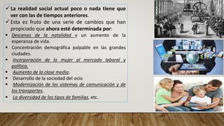  La realidad social actual poco o nada tiene que
ver con las de tiempos anteriores.
 Esta es fruto de una serie de cambios que han
propiciado que ahora esté determinada por:
 Descenso de la natalidad y un aumento de la
esperanza de vida.
 Concentración demográfica palpable en las grandes
ciudades.
 Incorporación de la mujer al mercado laboral y
política.
 Aumento de la clase media.
 Desarrollo de la sociedad del ocio
 Modernización de los sistemas de comunicación y de
los transportes.
 La diversidad de los tipos de familias, etc.
 