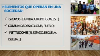 ELEMENTOS QUE OPERAN EN UNA
SOCIEDAD:
 GRUPOS (FAMILIA,GRUPOIGUALES…)
 COMUNIDADES(COLONIA,PUEBLO)
 INSTITUCIONES(ELESTADO,ESCUELA,
IGLESIA...)
 