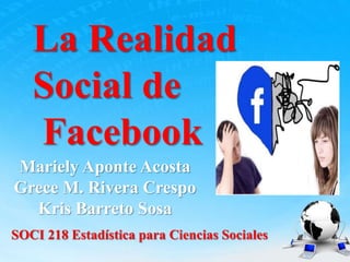 La Realidad
Social de
Facebook
Mariely Aponte Acosta
Grece M. Rivera Crespo
Kris Barreto Sosa
SOCI 218 Estadística para Ciencias Sociales
 