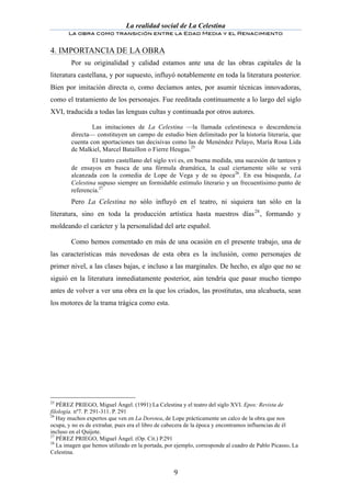 La realidad social de La Celestina
       La obra como transición entre la Edad Media y el Renacimiento
	
  
4. IMPORTANCIA DE LA OBRA
        Por su originalidad y calidad estamos ante una de las obras capitales de la
literatura castellana, y por supuesto, influyó notablemente en toda la literatura posterior.
Bien por imitación directa o, como decíamos antes, por asumir técnicas innovadoras,
como el tratamiento de los personajes. Fue reeditada continuamente a lo largo del siglo
XVI, traducida a todas las lenguas cultas y continuada por otros autores.

                Las imitaciones de La Celestina —la llamada celestinesca o descendencia
        directa— constituyen un campo de estudio bien delimitado por la historia literaria, que
        cuenta con aportaciones tan decisivas como las de Menéndez Pelayo, María Rosa Lida
        de Malkiel, Marcel Bataillon o Fierre Heugas.25
                El teatro castellano del siglo xvi es, en buena medida, una sucesión de tanteos y
        de ensayos en busca de una fórmula dramática, la cual ciertamente sólo se verá
        alcanzada con la comedia de Lope de Vega y de su época26. En esa búsqueda, La
        Celestina supuso siempre un formidable estímulo literario y un frecuentísimo punto de
        referencia.27
        Pero La Celestina no sólo influyó en el teatro, ni siquiera tan sólo en la
literatura, sino en toda la producción artística hasta nuestros días 28 , formando y
moldeando el carácter y la personalidad del arte español.

        Como hemos comentado en más de una ocasión en el presente trabajo, una de
las características más novedosas de esta obra es la inclusión, como personajes de
primer nivel, a las clases bajas, e incluso a las marginales. De hecho, es algo que no se
siguió en la literatura inmediatamente posterior, aún tendría que pasar mucho tiempo
antes de volver a ver una obra en la que los criados, las prostitutas, una alcahueta, sean
los motores de la trama trágica como esta.




25
   PÉREZ PRIEGO, Miguel Ángel. (1991) La Celestina y el teatro del siglo XVI. Epos: Revista de
filología. nº7. P. 291-311. P. 291
26
   Hay muchos expertos que ven en La Dorotea, de Lope prácticamente un calco de la obra que nos
ocupa, y no es de extrañar, pues era el libro de cabecera de la época y encontramos influencias de él
incluso en el Quijote.
27
   PÉREZ PRIEGO, Miguel Ángel. (Op. Cit.) P.291
28
   La imagen que hemos utilizado en la portada, por ejemplo, corresponde al cuadro de Pablo Picasso, La
Celestina.


	
                                                 9	
  
 
