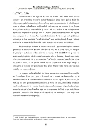 La realidad social de La Celestina
       La obra como transición entre la Edad Media y el Renacimiento
	
  
5. CONCLUSIÓN
        Para centrarnos en los aspectos “sociales” de la obra, como hemos hecho en este
estudio29, era totalmente necesario analizar la relación entre clases que se da en La
Celestina, y según lo expuesto, podemos afirmar que, a grandes rasgos, la relación entre
amos y criados en la obra se podría definir diciendo que los amos se sirven de sus
criados para satisfacer sus instintos, y éstos a su vez, utilizan a los amos para sus
beneficios. Algo similar a lo que hace el Lazarillo con sus diferentes amos. De alguna
manera siguen siendo "pícaros" en el sentido tradicional del término, y hasta podríamos
considerar la obra como una “novela picaresca”, algo que reafirmaría lo que venimos
repitiendo, la gran novedad de que las clases bajas se conviertan en protagonistas.

        Recordemos que estamos en una época de crisis, que siempre implica cambios
profundos en la sociedad. En este caso fue el paso de la Edad Media, el Antiguo
Régimen y el feudalismo, al Renacimiento, el principio de la Edad Moderna, que poco a
poco fue aboliendo los privilegios de los grandes señores feudales y dándole más poder
al rey, que era apoyado por la alta burguesía. La Celestina muestra a la perfección a esta
sociedad en crisis, en la que las clases medias despertaron de un largo letargo y
empezaron a reclamar ser escuchados. Esta crisis desembocaría en las revoluciones
sociales que pronto se dieron.

        No podemos acabar el trabajo sin alabar una vez más esta maravillosa creación
de Fernando de Rojas, que, como ya hemos dicho, es una de las obras cumbres de la
literatura española. A pesar de habernos centrado en un solo aspecto de La Celestina, se
trata de una obra que tiene infinitos matices, y puede ser leída, entendida y estudiada
desde muchos puntos de vista. La Celestina tiene esa frescura, esa originalidad que hace
que cada vez que la leas descubras algo nuevo, una nueva visión de la que no te habías
percatado, un detalle que influye en el carácter de los personajes… Esa magia que
cualquier obra maestra debe poseer.




29
 Ver el apéndice, que se corresponde con el prólogo a la primera edición de la obra de José Antonio
Maravall, que podríamos aplicar perfectamente a nuestro estudio.


	
                                                10	
  
 