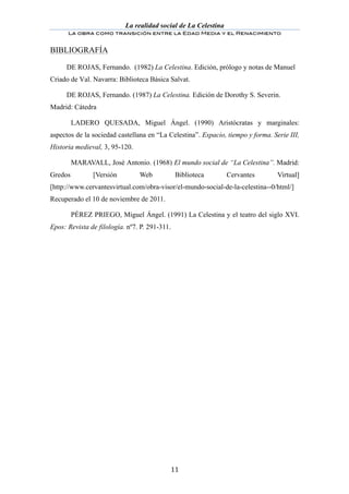 La realidad social de La Celestina
       La obra como transición entre la Edad Media y el Renacimiento
	
  
BIBLIOGRAFÍA

       DE ROJAS, Fernando. (1982) La Celestina. Edición, prólogo y notas de Manuel
Criado de Val. Navarra: Biblioteca Básica Salvat.

       DE ROJAS, Fernando. (1987) La Celestina. Edición de Dorothy S. Severin.
Madrid: Cátedra

         LADERO QUESADA, Miguel Ángel. (1990) Aristócratas y marginales:
aspectos de la sociedad castellana en “La Celestina”. Espacio, tiempo y forma. Serie III,
Historia medieval, 3, 95-120.

         MARAVALL, José Antonio. (1968) El mundo social de “La Celestina”. Madrid:
Gredos          [Versión        Web            Biblioteca       Cervantes        Virtual]
[http://www.cervantesvirtual.com/obra-visor/el-mundo-social-de-la-celestina--0/html/]
Recuperado el 10 de noviembre de 2011.

         PÉREZ PRIEGO, Miguel Ángel. (1991) La Celestina y el teatro del siglo XVI.
Epos: Revista de filología. nº7. P. 291-311.




	
                                         11	
  
 