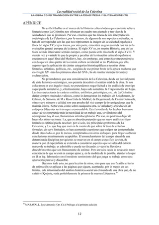 La realidad social de La Celestina
            La obra como transición entre la Edad Media y el Renacimiento
	
  
APÉNDICE
                      No es fácil hallar en el marco de la Historia cultural obras que con tanto relieve
             literario como La Celestina nos ofrezcan un cuadro tan ajustado y tan vivo de la
             sociedad en que se producen. Por eso, creemos que las líneas de una interpretación
             sociológica de La Celestina o, por lo menos, de algunos de sus aspectos cardinales, se
             han de corresponder con las que nos representen la imagen de la sociedad española a
             fines del siglo XV; cuyos trazos, por otra parte, coinciden en gran medida con los de la
             evolución general europea de la época. El siglo XV es, en nuestra Historia, una de las
             fases de más interesante sentido europeo, como pueda serlo más tarde el siglo XVIII. Y
             siendo rico y variado lo que de propio y peculiar de la situación cultural española se
             encuentra en aquel final del Medievo, hay, sin embargo, una estrecha correspondencia
             con lo que en otras partes de la común cultura occidental se da. Podemos, por ello,
             suponer que la aplicación de ciertas categorías historiográficas a nuestras obras
             literarias, artísticas, políticas, etc., surgidas de ese primer brote de la época moderna que
             es el siglo XV -más los primeros años del XVI-, ha de resultar siempre fecunda y
             esclarecedora.
                      No pretendemos que una consideración de La Celestina, desde un parcial punto
             de vista histórico-sociológico, nos permita descubrir el sentido total de la obra. Si nos
             colocamos en ese ángulo visual, no pretendemos negar licitud a los análisis de otro tipo
             a que pueda someterse, y, efectivamente, haya sido sometida, la Tragicomedia de Rojas.
             Las interpretaciones de carácter estético, estilístico, psicológico, etc., de La Celestina
             darán siempre resultados valiosos, como lo demuestran los trabajos de Reischmann, de
             Gilman, de Samonà, de M.a Rosa Lida de Malkiel, de Deyermond, de Castro Guisasola,
             obras cuyo número y calidad son una prueba del rico campo de investigaciones que la
             materia ofrece. Sobre esta, como sobre cualquiera otra, la variedad y articulación de
             enfoques diferentes será siempre recomendable. En el estudio de los hechos humanos
             cada vez se comprende más la necesidad de un trabajo que, sirviéndonos del
             neologismo hoy al uso, llamaremos interdisciplinario. Por eso, no podemos dejar de
             hacer dos observaciones: 1.a, que es absurdo pretender que un mero análisis crítico-
             literario o estético pueda resolver, por sí solo, los principales problemas de La
             Celestina; y 2.a, que hay que caer en la cuenta de que sobre la base de criterios
             formales, de suyo limitados, se han acometido cuestiones que exigen ser contempladas
             desde otros lados o, por lo menos, completadas con otros enfoques, para llegar a obtener
             conclusiones mínimamente aceptables. El ensanchamiento del campo visual de una
             determinada disciplina por quienes se mueven en el campo específico de ésta, de
             manera que el especialista se extienda a considerar aspectos que se salen del estricto
             marco de su trabajo, es admisible y puede ser fecundo; a veces ha llevado a
             descubrimientos que son francamente de estimar. Pero en tales casos es necesario tener
             conciencia de que se está en campo ajeno y, en la medida de lo posible, atender a lo que
             en él es ley, laborando con el modesto sentimiento del que juzga su trabajo como una
             aportación parcial y discutible.
                      Decimos todo esto, no para lección de otros, sino para que ese flexible criterio
             de estimación se aplique a las páginas que siguen, aceptando, por lo menos en sus
             límites, esta intromisión del análisis histórico-social en el mundo de una obra que, de no
             existir el Quijote, sería probablemente la primera de nuestra Literatura.30




30
       MARAVALL, José Antonio (Op. Cit.) Prólogo a la primera edición


	
                                                   12	
  
 
