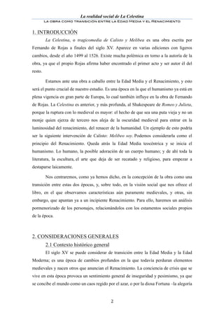 La realidad social de La Celestina
         La obra como transición entre la Edad Media y el Renacimiento
	
  
1. INTRODUCCIÓN
         La Celestina, o tragicomedia de Calisto y Melibea es una obra escrita por
Fernando de Rojas a finales del siglo XV. Aparece en varias ediciones con ligeros
cambios, desde el año 1499 al 1526. Existe mucha polémica en torno a la autoría de la
obra, ya que el propio Rojas afirma haber encontrado el primer acto y ser autor él del
resto.

         Estamos ante una obra a caballo entre la Edad Media y el Renacimiento, y esto
será el punto crucial de nuestro estudio. Es una época en la que el humanismo ya está en
plena vigencia en gran parte de Europa, lo cual también influye en la obra de Fernando
de Rojas. La Celestina es anterior, y más profunda, al Shakespeare de Romeo y Julieta,
porque la ruptura con lo medieval es mayor: el hecho de que sea una puta vieja y no un
monje quien ejerza de tercero nos aleja de la oscuridad medieval para entrar en la
luminosidad del renacimiento, del renacer de la humanidad. Un ejemplo de esto podría
ser la siguiente intervención de Calisto: Melibeo soy. Podemos considerarla como el
principio del Renacimiento. Queda atrás la Edad Media teocéntrica y se inicia el
humanismo. Lo humano, la posible adoración de un cuerpo humano; y de ahí toda la
literatura, la escultura, el arte que deja de ser recatado y religioso, para empezar a
destaparse laicamente.

         Nos centraremos, como ya hemos dicho, en la concepción de la obra como una
transición entre estas dos épocas, y, sobre todo, en la visión social que nos ofrece el
libro, en el que observamos características aún puramente medievales, y otras, sin
embargo, que apuntan ya a un incipiente Renacimiento. Para ello, haremos un análisis
pormenorizado de los personajes, relacionándolos con los estamentos sociales propios
de la época.



2. CONSIDERACIONES GENERALES
	
       2.1 Contexto histórico general
         El siglo XV se puede considerar de transición entre la Edad Media y la Edad
Moderna; es una época de cambios profundos en la que todavía perduran elementos
medievales y nacen otros que anuncian el Renacimiento. La conciencia de crisis que se
vive en esta época provoca un sentimiento general de inseguridad y pesimismo, ya que
se concibe el mundo como un caos regido por el azar, o por la diosa Fortuna –la alegoría


	
                                         2	
  
 