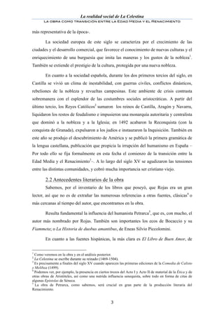 La realidad social de La Celestina
       La obra como transición entre la Edad Media y el Renacimiento
	
  
más representativa de la época-.

        La sociedad europea de este siglo se caracteriza por el crecimiento de las
ciudades y el desarrollo comercial, que favorece el conocimiento de nuevas culturas y el
enriquecimiento de una burguesía que imita las maneras y los gustos de la nobleza1.
También se extiende el prestigio de la cultura, protegida por una nueva nobleza.

         En cuanto a la sociedad española, durante los dos primeros tercios del siglo, en
Castilla se vivió un clima de inestabilidad, con guerras civiles, conflictos dinásticos,
rebeliones de la nobleza y revueltas campesinas. Este ambiente de crisis contrasta
sobremanera con el esplendor de las costumbres sociales aristocráticas. A partir del
último tercio, los Reyes Católicos2 sumaron los reinos de Castilla, Aragón y Navarra,
liquidaron los restos de feudalismo e impusieron una monarquía autoritaria y centralista
que dominó a la nobleza y a la Iglesia; en 1492 acabaron la Reconquista (con la
conquista de Granada), expulsaron a los judíos e instauraron la Inquisición. También en
este año se produjo el descubrimiento de América y se publicó la primera gramática de
la lengua castellana, publicación que propicia la irrupción del humanismo en España –
Por todo ello se fija formalmente en esta fecha el comienzo de la transición entre la
Edad Media y el Renacimiento3–. A lo largo del siglo XV se agudizaron las tensiones
entre las distintas comunidades, y cobró mucha importancia ser cristiano viejo.

	
      2.2 Antecedentes literarios de la obra
        Sabemos, por el inventario de los libros que poseyó, que Rojas era un gran
lector, así que no es de extrañar las numerosas referencias a otras fuentes, clásicas4 o
más cercanas al tiempo del autor, que encontramos en la obra.

        Resulta fundamental la influencia del humanista Petrarca5, que es, con mucho, el
autor más nombrado por Rojas. También son importantes los ecos de Bocaccio y su
Fiammeta; o La Historia de duobus amantibus, de Eneas Silvio Piccolomini.

        En cuanto a las fuentes hispánicas, la más clara es El Libro de Buen Amor, de


1
  Como veremos en la obra y en el análisis posterior.
2
  La Celestina se escribe durante su reinado (1469-1504).
3
  Es precisamente a finales del siglo XV cuando aparecen las primeras ediciones de la Comedia de Calisto
y Melibea (1499).
4
  Podemos ver, por ejemplo, la presencia en ciertos trozos del Acto I y Acto II de material de la Ética y de
otras obras de Aristóteles, así como una nutrida influencia senequista, sobre todo en forma de citas de
algunas Epístolas de Séneca.
5
  La obra de Petrarca, como sabemos, será crucial en gran parte de la producción literaria del
Renacimiento.


	
                                                   3	
  
 