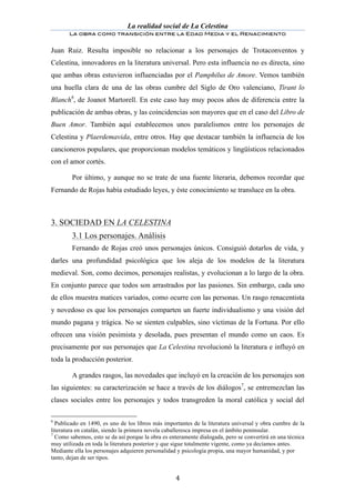 La realidad social de La Celestina
       La obra como transición entre la Edad Media y el Renacimiento
	
  
Juan Ruiz. Resulta imposible no relacionar a los personajes de Trotaconventos y
Celestina, innovadores en la literatura universal. Pero esta influencia no es directa, sino
que ambas obras estuvieron influenciadas por el Pamphilus de Amore. Vemos también
una huella clara de una de las obras cumbre del Siglo de Oro valenciano, Tirant lo
Blanch6, de Joanot Martorell. En este caso hay muy pocos años de diferencia entre la
publicación de ambas obras, y las coincidencias son mayores que en el caso del Libro de
Buen Amor. También aquí establecemos unos paralelismos entre los personajes de
Celestina y Plaerdemavida, entre otros. Hay que destacar también la influencia de los
cancioneros populares, que proporcionan modelos temáticos y lingüísticos relacionados
con el amor cortés.

        Por último, y aunque no se trate de una fuente literaria, debemos recordar que
Fernando de Rojas había estudiado leyes, y éste conocimiento se transluce en la obra.



3. SOCIEDAD EN LA CELESTINA
	
      3.1 Los personajes. Análisis
        Fernando de Rojas creó unos personajes únicos. Consiguió dotarlos de vida, y
darles una profundidad psicológica que los aleja de los modelos de la literatura
medieval. Son, como decimos, personajes realistas, y evolucionan a lo largo de la obra.
En conjunto parece que todos son arrastrados por las pasiones. Sin embargo, cada uno
de ellos muestra matices variados, como ocurre con las personas. Un rasgo renacentista
y novedoso es que los personajes comparten un fuerte individualismo y una visión del
mundo pagana y trágica. No se sienten culpables, sino víctimas de la Fortuna. Por ello
ofrecen una visión pesimista y desolada, pues presentan el mundo como un caos. Es
precisamente por sus personajes que La Celestina revolucionó la literatura e influyó en
toda la producción posterior.

        A grandes rasgos, las novedades que incluyó en la creación de los personajes son
las siguientes: su caracterización se hace a través de los diálogos7, se entremezclan las
clases sociales entre los personajes y todos transgreden la moral católica y social del

6
  Publicado en 1490, es uno de los libros más importantes de la literatura universal y obra cumbre de la
literatura en catalán, siendo la primera novela caballeresca impresa en el ámbito peninsular.
7
  Como sabemos, esto se da así porque la obra es enteramente dialogada, pero se convertirá en una técnica
muy utilizada en toda la literatura posterior y que sigue totalmente vigente, como ya decíamos antes.
Mediante ella los personajes adquieren personalidad y psicología propia, una mayor humanidad, y por
tanto, dejan de ser tipos.


	
                                                 4	
  
 