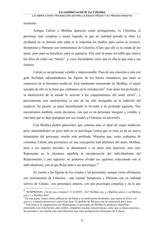 La realidad social de La Celestina
       La obra como transición entre la Edad Media y el Renacimiento
	
  
momento.

        Aunque Calisto y Melibea aparecen como protagonistas, es Celestina, el
personaje más complejo y mejor logrado, la que en realidad preside la obra. La
alcahueta no se detiene ante nada ni le importan los medios para saciar su avaricia.
Sempronio y Pármeno son instrumentos de Celestina. Claro que ella es la criada de los
amos, pero para su beneficio, para su ganancia. Ella será la mano invisible que mueva
los hilos de todos sus “títeres”, a veces haciéndoles creer que es ella la que está a sus
órdenes.

        Calisto es un personaje voluble e impresionable. Pasa de una emoción a otra con
gran facilidad, adelantándonos las figuras de los héroes románticos que tanto se
inspiraron en la literatura medieval. Está totalmente enamorado de Melibea, el mejor
ejemplo de ello es la frase que citábamos en la introducción8. Este amor tan profundo y
la idealización de la amada lo acercan a los esquematismos del amor cortés 9 , y
precisamente esta característica es una de las más arraigadas en la tradición del
medievo. Su pasión, su amor desenfrenado lo llevarán a un profundo egoísmo. Nos
encontramos también, como decíamos, con que es un personaje inseguro y voluble, y
esto hará que se deje manipular por sus criados y Celestina sin advertirlo.

        Con Melibea podría parecernos que estamos ante el ideal de mujer medieval,
pero, adentrándonos un poco más en su psicología vemos que se trata ya de un nuevo
tratamiento del personaje, mucho más profundo. Mientras que, como acabamos de
comentar, Calisto aún permanece en una concepción más platónica del amor, Melibea,
pese a sus reparos iniciales, se abandonará a un amor más lujurioso, más real.
Representa en la literatura española la incorporación del individualismo del
Renacimiento, y por supuesto, no podemos olvidar ese egoísmo, relacionado con el
individualismo, con el que Rojas dotó a sus personajes.10

        En cuanto a las figuras de los criados y las prostitutas, aunque como afirmamos
son instrumentos de Celestina - aun cuando Sempronio y Pármeno son en realidad
siervos de Calisto-, son personajes enteros, con una psicología compleja y en la que
8
   “SEMPRONIO: ¿Tú no eres cristiano? / CALISTO: ¿Yo? Melibeo soy, y a Melibea adoro, y en Melibea
creo, y a Melibea amo.” .
9
  En este punto vemos claras influencias de Dante y su idealización de Beatriz, que marco el Dolce stil
nuovo y a autores posteriores como Garcilaso. O también de Petrarca con su veneración por Laura.
10
   Volviendo a la comparación con Shakespeare, el personaje de Melibea lo podemos identificar
claramente con el de Julieta, pues ambos comparten muchas características, como que se dejan arrastrar a
las pasiones y son mucho más individualistas que otras protagonistas femeninas de la época.


	
                                                 5	
  
 