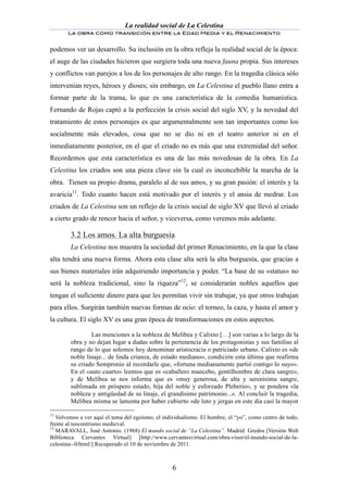 La realidad social de La Celestina
       La obra como transición entre la Edad Media y el Renacimiento
	
  
podemos ver un desarrollo. Su inclusión en la obra refleja la realidad social de la época:
el auge de las ciudades hicieron que surgiera toda una nueva fauna propia. Sus intereses
y conflictos van parejos a los de los personajes de alto rango. En la tragedia clásica sólo
intervenían reyes, héroes y dioses; sin embargo, en La Celestina el pueblo llano entra a
formar parte de la trama, lo que es una característica de la comedia humanística.
Fernando de Rojas captó a la perfección la crisis social del siglo XV, y la novedad del
tratamiento de estos personajes es que argumentalmente son tan importantes como los
socialmente más elevados, cosa que no se dio ni en el teatro anterior ni en el
inmediatamente posterior, en el que el criado no es más que una extremidad del señor.
Recordemos que esta característica es una de las más novedosas de la obra. En La
Celestina los criados son una pieza clave sin la cual es inconcebible la marcha de la
obra. Tienen su propio drama, paralelo al de sus amos, y su gran pasión: el interés y la
avaricia11. Todo cuanto hacen está motivado por el interés y el ansia de medrar. Los
criados de La Celestina son un reflejo de la crisis social de siglo XV que llevó al criado
a cierto grado de rencor hacia el señor, y viceversa, como veremos más adelante.

	
      3.2 Los amos. La alta burguesía
        La Celestina nos muestra la sociedad del primer Renacimiento, en la que la clase
alta tendrá una nueva forma. Ahora esta clase alta será la alta burguesía, que gracias a
sus bienes materiales irán adquiriendo importancia y poder. “La base de su «status» no
será la nobleza tradicional, sino la riqueza”12, se considerarán nobles aquellos que
tengan el suficiente dinero para que les permitan vivir sin trabajar, ya que otros trabajan
para ellos. Surgirán también nuevas formas de ocio: el torneo, la caza, y hasta el amor y
la cultura. El siglo XV es una gran época de transformaciones en estos aspectos.

                Las menciones a la nobleza de Melibea y Calixto […] son varias a lo largo de la
        obra y no dejan lugar a dudas sobre la pertenencia de los protagonistas y sus familias al
        rango de lo que solemos hoy denominar aristocracia o patriciado urbano. Calixto es «de
        noble linaje... de linda crianza, de estado mediano», condición esta última que reafirma
        su criado Sempronio al recordarle que, «fortuna medianamente partió contigo lo suyo».
        En el «auto cuarto» leemos que es «caballero mancebo, gentilhombre de clara sangre»,
        y de Melibea se nos informa que es «muy generosa, de alta y serenísima sangre,
        sublimada en próspero estado, hija del noble y esforzado Pleberio», y se pondera «la
        nobleza y antigüedad de su linaje, el grandísimo patrimonio...». Al concluir la tragedia,
        Melibea misma se lamenta por haber cubierto «de luto y jergas en este día casi la mayor

11
   Volvemos a ver aquí el tema del egoísmo, el individualismo. El hombre, el “yo”, como centro de todo,
frente al teocentrismo medieval.
12
   MARAVALL, José Antonio. (1968) El mundo social de “La Celestina”. Madrid: Gredos [Versión Web
Biblioteca Cervantes Virtual] [http://www.cervantesvirtual.com/obra-visor/el-mundo-social-de-la-
celestina--0/html/] Recuperado el 10 de noviembre de 2011.



	
                                                6	
  
 