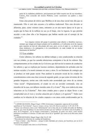 La realidad social de La Celestina
       La obra como transición entre la Edad Media y el Renacimiento
	
  
        parte de la ciudadana caballería», precisamente por haber muerto uno de sus miembros,
        Calixto, bien conocido del mismo Pleberio, como «asimismo sus padres y claro
        linaje».13
        Estas citas ponen de relieve que Melibea es de una clase social más alta que su
enamorado. Ella sí está más cercana a la nobleza tradicional. Pero esta división se
difumina, pues, como veíamos antes, entramos ya en una nueva época en la que se
acepta que la base de la nobleza no sea ya el linaje, sino la riqueza, lo que permite
acceder a esta clase alta a los burgueses que habían nacido con el resurgir de las
ciudades.14

                Los orígenes mixtos del grupo le permiten estar abierto a «hombres nuevos»,
        siempre que tengan privilegios propios de la caballería y el suficiente nivel de riqueza
        para soportar un tren de vida propio del caso, pero, ya en el siglo xv, se observa una
        clara tendencia a la endogamia, a la consolidación, en cada ciudad, de un núcleo
        dominante de familias15

	
      3.3 Los criados
        Como sabemos, los señores no debían trabajar, y esto condicionaba su relación
con sus criados, ya que les causaba alteraciones semejantes a las de los señores. Hay
comportamientos en los criados de La Celestina que derivan de la manera de conducirse
los señores y que se explican por razones similares, dependientes de actitudes ante las
normas sociales y la moral comunes en unos y otros. Es un fenómeno de contagio que
se produce en todo grupo social. Para analizar la posición social de los criados los
consideraremos como una clase ociosa de segundo grado, ya que como sirvientes de los
grandes burgueses, tenían una vida mucho más acomodada que otros de su misma
“clase social”. Originariamente, el criado no era un servidor contratado, sino un
miembro de la casa, con deberes morales entre él y el amo16. Hay ecos todavía de estas
relaciones en La Celestina17. Pero éstos criados poco a poco se dejan llevar a una
complicidad con el vicio y revelan atracción por el placer y el egoísmo18. Todos esos
cambios en la relación de los criados respecto a sus amos están condicionados por la

13
   LADERO QUESADA, Miguel Ángel. (1990) Aristócratas y marginales: aspectos de la sociedad
castellana en “La Celestina”. Espacio, tiempo y forma. Serie III, Historia medieval, 3, 95-120. P. 99
14
   Vemos una referencia clara a esta “difuminación” de la clase alta en el nombre del padre de Melibea,
Pleberio, que viene de plebeyo. Es una manera de decir que esa "nobleza" con dinero viene de la plebe, es
decir, de la burguesía - de los burgos comerciantes y artesanales, de gente con oficio, como incluso
podríamos considerar a Celestina. Un dato más a favor de la “igualdad” que vemos en la obra entre clases
sociales.
15
   LADERO QUESADA, Miguel Ángel. (Op. Cit.) P. 100
16
   Recordemos las relaciones de vasallaje del feudalismo.
17
   “Amo a Calisto —dice Pármeno— porque le debo fidelidad, por crianza, por beneficios, por ser de él
honrado y bien tratado.”
18
   Uno de los ejemplos más claros es el de Pármeno.


	
                                                 7	
  
 