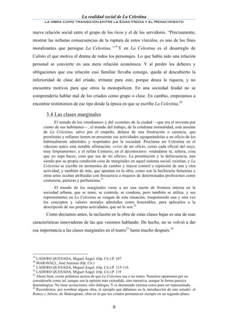 La realidad social de La Celestina
       La obra como transición entre la Edad Media y el Renacimiento
	
  
nueva relación social entre el grupo de los ricos y el de los servidores. “Precisamente,
mostrar las nefastas consecuencias de la ruptura de estos vínculos, es uno de los fines
moralizantes que persigue La Celestina.” 19 Y en La Celestina es el desarreglo de
Calisto el que motiva el drama de todos los personajes. Lo que había sido una relación
personal se convierte en una mera relación económica. Y al perder los deberes y
obligaciones que esa relación casi familiar llevaba consigo, queda al descubierto la
inferioridad de clase del criado, irritante para este, porque desea la riqueza, y no
encuentra motivos para que otros la monopolicen. En una sociedad feudal no se
comprendería hablar mal de los criados como grupo o clase. En cambio, empezamos a
encontrar testimonios de ese tipo desde la época en que se escribe La Celestina.20

	
      3.4 Las clases marginales
              El mundo de los «medianos» y del «común» de la ciudad —que era el noventa por
       ciento de sus habitantes—, el mundo del trabajo, de la cotidiana normalidad, está ausente
       de La Celestina, salvo por el empeño, delator de una frustración o carencia, que
       prostitutas y rufianes tienen en presentar sus actividades equiparándolas a un oficio de los
       habitualmente admitidos y respetados por la sociedad. Proclama así Celestina en el
       «deceno auto» esta notable afirmación: «vivo de mi oficio, como cada oficial del suyo,
       muy limpiamente»; y el rufián Centurio, en el decimoctavo: «mándame tú, señora, cosa
       que yo sepa hacer, cosa que sea de mi oficio». La prostitución y la delincuencia, aun
       siendo por su propia condición cosa de marginales en aquel sistema social, existían, y La
       Celestina se escribe en momentos de cambio y mayor control o represión de una y otra
       actividad, y también de más, que apuntan en la obra, como son la hechicería femenina y
       otras artes ocultas atribuidas con frecuencia a mujeres de determinadas profesiones como
       costureras, parteras y perfumistas.21
             El mundo de los marginales viene a ser una suerte de frontera interna en la
       sociedad urbana, que se teme, se controla, se condena, pero también se utiliza, y sus
       representantes en La Celestina se vengan de esta situación, trasponiendo una y otra vez
       los conceptos y valores morales admitidos como honorables, para aplicarlos a la
       descripción de sus propias actividades, que no lo son.22
        Como decíamos antes, la inclusión en la obra de estas clases bajas es una de esas
características innovadoras de las que venimos hablando. De hecho, no se volvió a dar
esa importancia a las clases marginales en el teatro23 hasta mucho después.24




19
   LADERO QUESADA, Miguel Ángel. (Op. Cit.) P. 107
20
   MARAVALL, José Antonio (Op. Cit.)
21
   LADERO QUESADA, Miguel Ángel. (Op. Cit.) P. 115-116
22
   LADERO QUESADA, Miguel Ángel. (Op. Cit.) P. 119
23
   Ahora bien, existe polémica acerca de que La Celestina sea o no teatro. Nosotros optaremos por no
considerarla como tal, aunque sea la opinión más extendida, sino narrativa, aunque la forma parezca
dramatúrgica. No tiene acotaciones, sólo diálogos. Y es demasiado extensa como para ser representada.
24
   Recordemos, por nombrar alguna obra, el ejemplo que dábamos en la introducción de este estudio: el
Romeo y Julieta, de Shakespeare, obra en la que los criados permanecen siempre en un segundo plano.


	
                                               8	
  
 