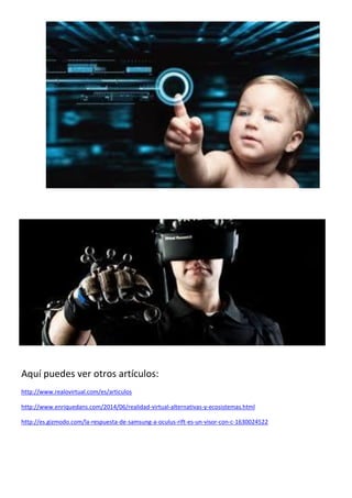 Aquí puedes ver otros artículos:
http://www.realovirtual.com/es/articulos
http://www.enriquedans.com/2014/06/realidad-virtual-alternativas-y-ecosistemas.html
http://es.gizmodo.com/la-respuesta-de-samsung-a-oculus-rift-es-un-visor-con-c-1630024522
 