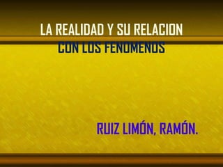 LA REALIDAD Y SU RELACION
   CON LOS FENOMENOS




         RUIZ LIMÓN, RAMÓN.
 