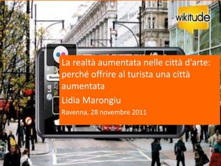La realtà aumentata nelle città d’arte:
perché offrire al turista una città
aumentata
Lidia Marongiu
Ravenna, 28 novembre 2011
 
