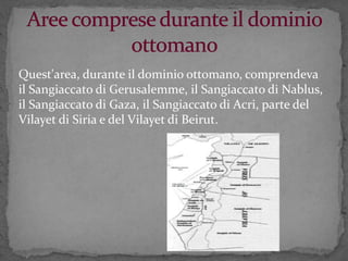 Quest'area, durante il dominio ottomano, comprendeva
il Sangiaccato di Gerusalemme, il Sangiaccato di Nablus,
il Sangiaccato di Gaza, il Sangiaccato di Acri, parte del
Vilayet di Siria e del Vilayet di Beirut.
 