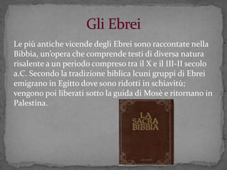 Le più antiche vicende degli Ebrei sono raccontate nella
Bibbia, un’opera che comprende testi di diversa natura
risalente a un periodo compreso tra il X e il III-II secolo
a.C. Secondo la tradizione biblica lcuni gruppi di Ebrei
emigrano in Egitto dove sono ridotti in schiavitù;
vengono poi liberati sotto la guida di Mosè e ritornano in
Palestina.
 