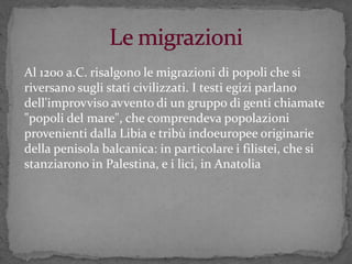 Al 1200 a.C. risalgono le migrazioni di popoli che si
riversano sugli stati civilizzati. I testi egizi parlano
dell'improvviso avvento di un gruppo di genti chiamate
"popoli del mare", che comprendeva popolazioni
provenienti dalla Libia e tribù indoeuropee originarie
della penisola balcanica: in particolare i filistei, che si
stanziarono in Palestina, e i lici, in Anatolia
 
